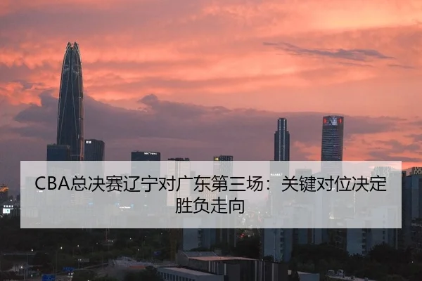 CBA总决赛辽宁对广东第三场：关键对位决定胜负走向