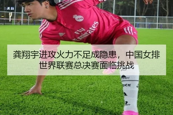 龚翔宇进攻火力不足成隐患，中国女排世界联赛总决赛面临挑战