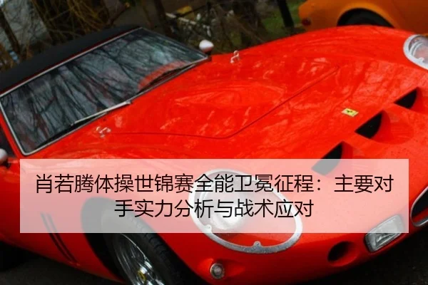 肖若腾体操世锦赛全能卫冕征程：主要对手实力分析与战术应对
