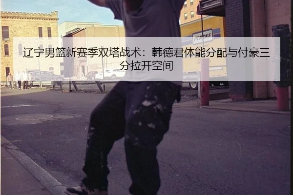 辽宁男篮新赛季双塔战术：韩德君体能分配与付豪三分拉开空间