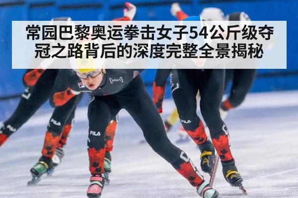 常园巴黎奥运拳击女子54公斤级夺冠之路背后的深度完整全景揭秘